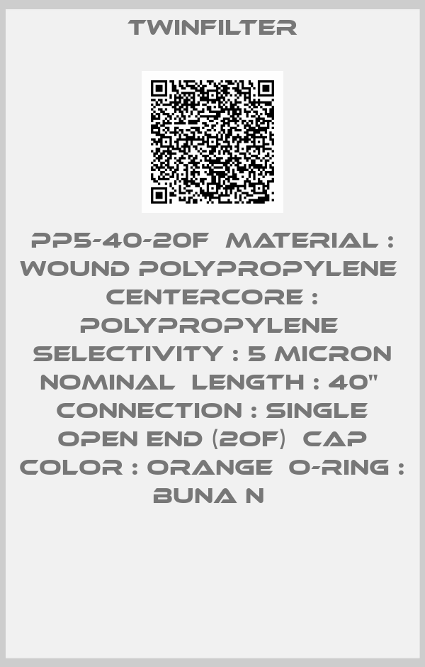 Twinfilter-PP5-40-20F  Material : Wound polypropylene  Centercore : Polypropylene  Selectivity : 5 micron nominal  Length : 40"  Connection : Single Open End (2OF)  Cap color : Orange  O-ring : Buna N 